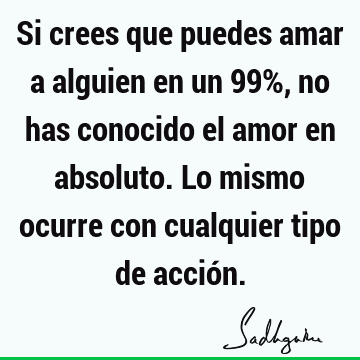 Si crees que puedes amar a alguien en un 99%, no has conocido el amor en absoluto. Lo mismo ocurre con cualquier tipo de acció