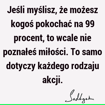 Jeśli myślisz, że możesz kogoś pokochać na 99 procent, to wcale nie poznałeś miłości. To samo dotyczy każdego rodzaju