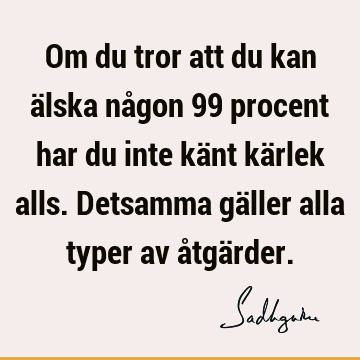 Om du tror att du kan älska någon 99 procent har du inte känt kärlek alls. Detsamma gäller alla typer av åtgä