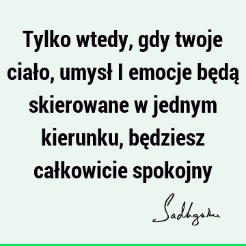 Tylko wtedy, gdy twoje ciało, umysł i emocje będą skierowane w jednym kierunku, będziesz całkowicie