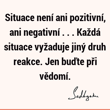 Situace není ani pozitivní, ani negativní ... Každá situace vyžaduje jiný druh reakce. Jen buďte při vědomí