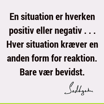 En situation er hverken positiv eller negativ ... Hver situation kræver en anden form for reaktion. Bare vær