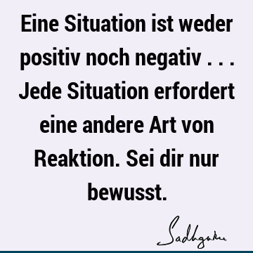 Eine Situation ist weder positiv noch negativ ... Jede Situation erfordert eine andere Art von Reaktion. Sei dir nur