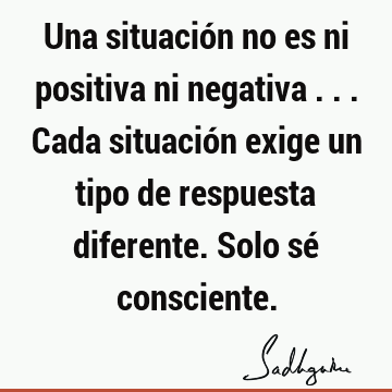 Una situación no es ni positiva ni negativa ... Cada situación exige un tipo de respuesta diferente. Solo sé