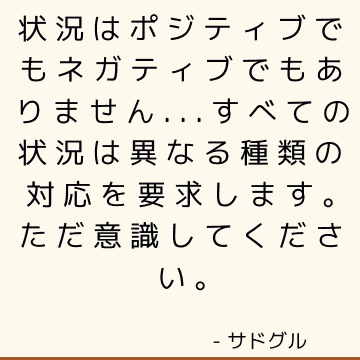 状況はポジティブでもネガティブでもありません...すべての状況は異なる種類の対応を要求します。 ただ意識してください。