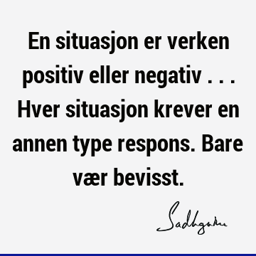 En situasjon er verken positiv eller negativ ... Hver situasjon krever en annen type respons. Bare vær