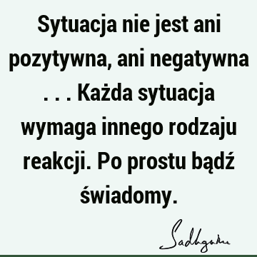 Sytuacja nie jest ani pozytywna, ani negatywna ... Każda sytuacja wymaga innego rodzaju reakcji. Po prostu bądź ś