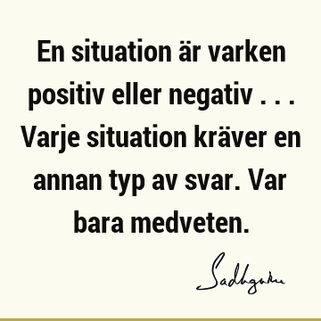 En situation är varken positiv eller negativ ... Varje situation kräver en annan typ av svar. Var bara