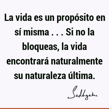 La vida es un propósito en sí misma ... Si no la bloqueas, la vida encontrará naturalmente su naturaleza ú