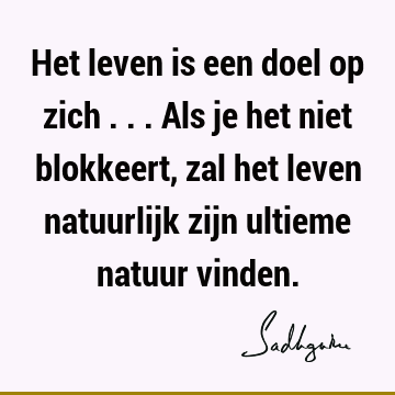 Het leven is een doel op zich ... Als je het niet blokkeert, zal het leven natuurlijk zijn ultieme natuur