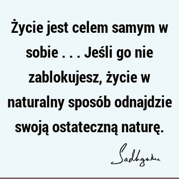 Życie jest celem samym w sobie ... Jeśli go nie zablokujesz, życie w naturalny sposób odnajdzie swoją ostateczną naturę