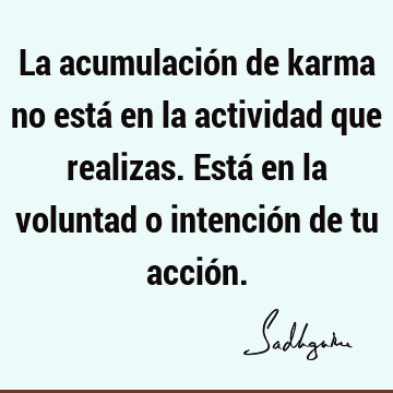 La acumulación de karma no está en la actividad que realizas. Está en la voluntad o intención de tu acció