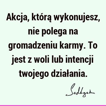 Akcja, którą wykonujesz, nie polega na gromadzeniu karmy. To jest z woli lub intencji twojego dział