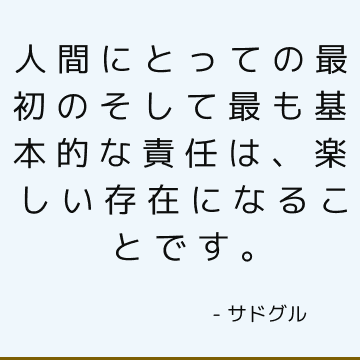 人間にとっての最初のそして最も基本的な責任は、楽しい存在になることです。