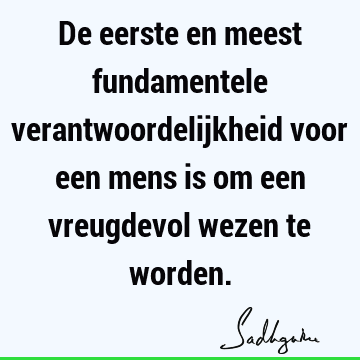 De eerste en meest fundamentele verantwoordelijkheid voor een mens is om een vreugdevol wezen te