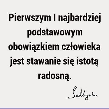 Pierwszym i najbardziej podstawowym obowiązkiem człowieka jest stawanie się istotą radosną