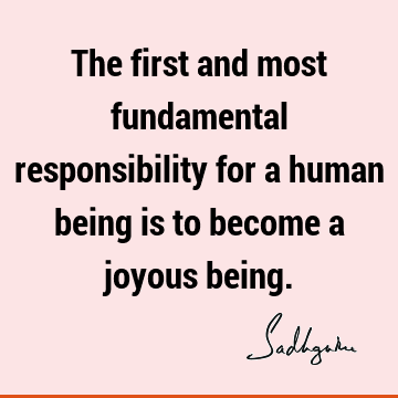 The first and most fundamental responsibility for a human being is to become a joyous