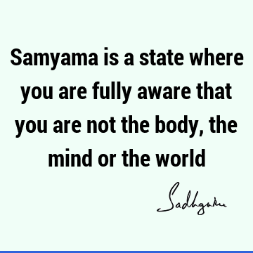 Samyama is a state where you are fully aware that you are not the body, the mind or the