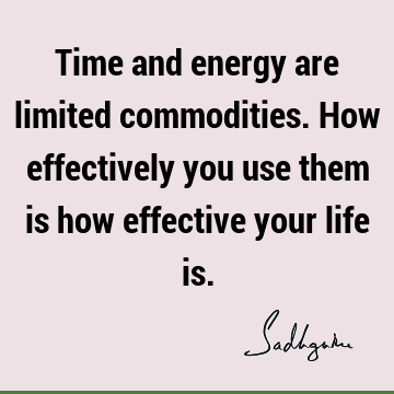Time and energy are limited commodities. How effectively you use them is how effective your life