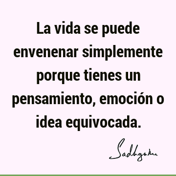 La vida se puede envenenar simplemente porque tienes un pensamiento, emoción o idea