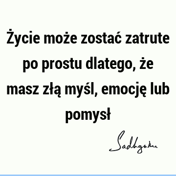 Życie może zostać zatrute po prostu dlatego, że masz złą myśl, emocję lub pomysł