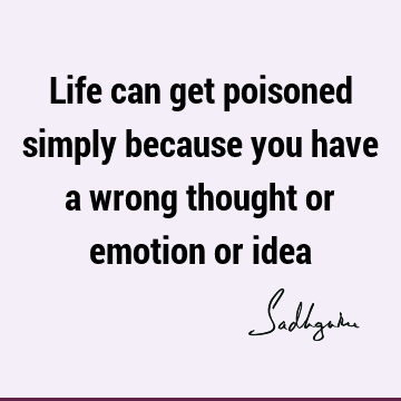 Life can get poisoned simply because you have a wrong thought or emotion or