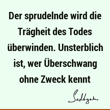 Der sprudelnde wird die Trägheit des Todes überwinden. Unsterblich ist, wer Überschwang ohne Zweck