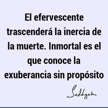 El efervescente trascenderá la inercia de la muerte. Inmortal es el que conoce la exuberancia sin propó