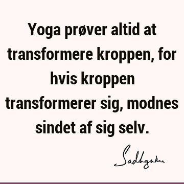 Yoga prøver altid at transformere kroppen, for hvis kroppen transformerer sig, modnes sindet af sig