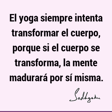 El yoga siempre intenta transformar el cuerpo, porque si el cuerpo se transforma, la mente madurará por sí