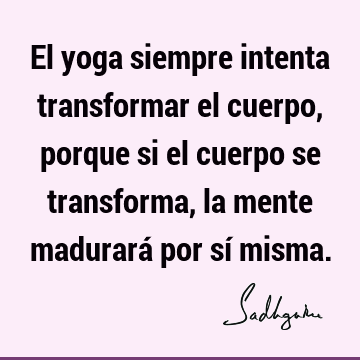 El yoga siempre intenta transformar el cuerpo, porque si el cuerpo se  transforma, la mente madurará por sí  Sadhguru