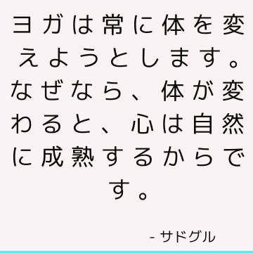 ヨガは常に体を変えようとします。なぜなら、体が変わると、心は自然に成熟するからです。