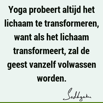 Yoga probeert altijd het lichaam te transformeren, want als het lichaam transformeert, zal de geest vanzelf volwassen