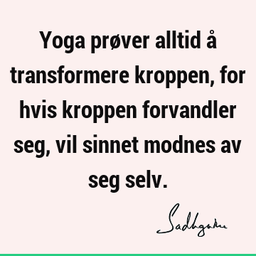 Yoga prøver alltid å transformere kroppen, for hvis kroppen forvandler seg, vil sinnet modnes av seg