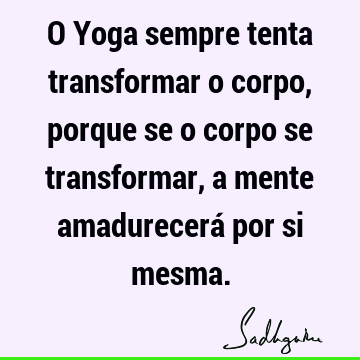 O Yoga sempre tenta transformar o corpo, porque se o corpo se transformar, a mente amadurecerá por si
