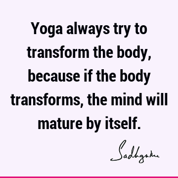 Yoga always try to transform the body, because if the body transforms, the mind will mature by