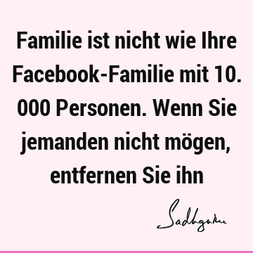 Familie ist nicht wie Ihre Facebook-Familie mit 10.000 Personen. Wenn Sie jemanden nicht mögen, entfernen Sie