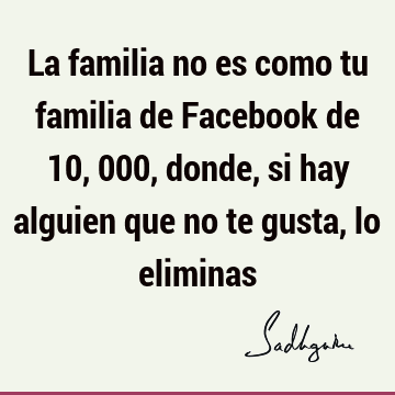 La familia no es como tu familia de Facebook de 10,000, donde, si hay alguien que no te gusta, lo