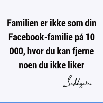 Familien er ikke som din Facebook-familie på 10 000, hvor du kan fjerne noen du ikke