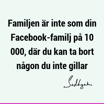 Familjen är inte som din Facebook-familj på 10 000, där du kan ta bort någon du inte
