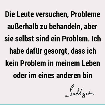 Die Leute versuchen, Probleme außerhalb zu behandeln, aber sie selbst sind ein Problem. Ich habe dafür gesorgt, dass ich kein Problem in meinem Leben oder im