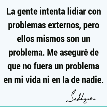 La gente intenta lidiar con problemas externos, pero ellos mismos son un problema. Me aseguré de que no fuera un problema en mi vida ni en la de