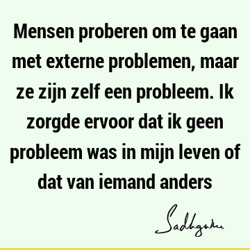 Mensen proberen om te gaan met externe problemen, maar ze zijn zelf een probleem. Ik zorgde ervoor dat ik geen probleem was in mijn leven of dat van iemand