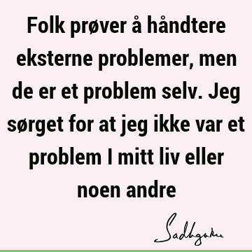 Folk prøver å håndtere eksterne problemer, men de er et problem selv. Jeg sørget for at jeg ikke var et problem i mitt liv eller noen