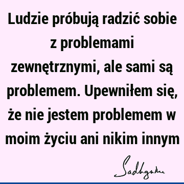 Ludzie próbują radzić sobie z problemami zewnętrznymi, ale sami są problemem. Upewniłem się, że nie jestem problemem w moim życiu ani nikim