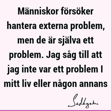 Människor försöker hantera externa problem, men de är själva ett problem. Jag såg till att jag inte var ett problem i mitt liv eller någon