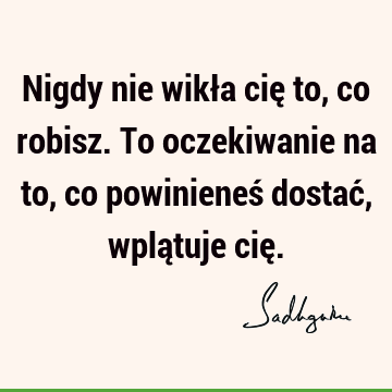 Nigdy nie wikła cię to, co robisz. To oczekiwanie na to, co powinieneś dostać, wplątuje cię