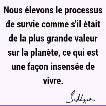 Nous Elevons Le Processus De Survie Comme S Il Etait De La Plus Grande Valeur Sur La Planete Ce Qui Est Une Facon Insensee De Vivre Sadhguru