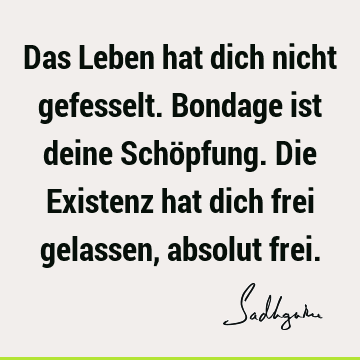 Das Leben hat dich nicht gefesselt. Bondage ist deine Schöpfung. Die Existenz hat dich frei gelassen, absolut