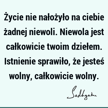 Życie nie nałożyło na ciebie żadnej niewoli. Niewola jest całkowicie twoim dziełem. Istnienie sprawiło, że jesteś wolny, całkowicie